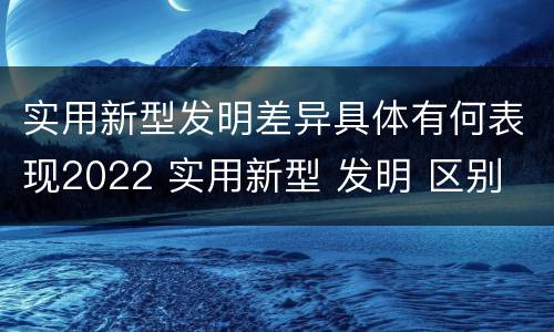 实用新型发明差异具体有何表现2022 实用新型 发明 区别