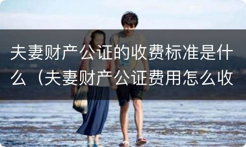 夫妻财产公证的收费标准是什么（夫妻财产公证费用怎么收费）