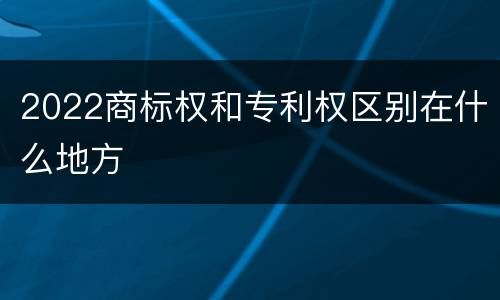 2022商标权和专利权区别在什么地方