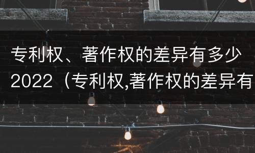 专利权、著作权的差异有多少2022（专利权,著作权的差异有多少2022年）