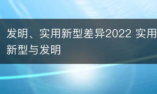 发明、实用新型差异2022 实用新型与发明