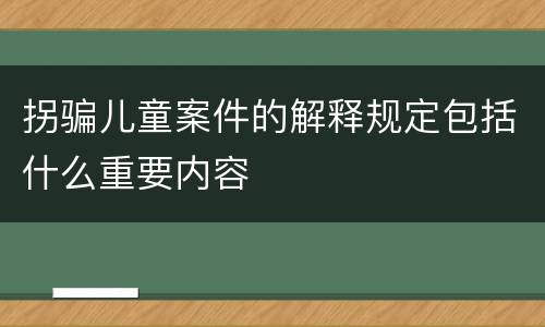 拐骗儿童案件的解释规定包括什么重要内容