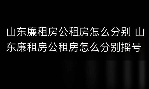 山东廉租房公租房怎么分别 山东廉租房公租房怎么分别摇号