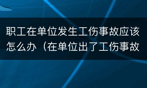 职工在单位发生工伤事故应该怎么办（在单位出了工伤事故怎么办）