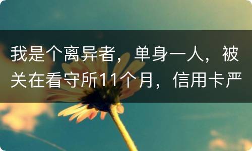 我是个离异者，单身一人，被关在看守所11个月，信用卡严重逾期，要怎么处理