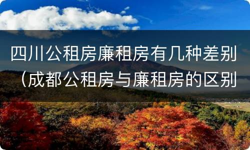 四川公租房廉租房有几种差别（成都公租房与廉租房的区别）