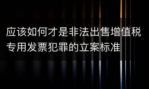 应该如何才是非法出售增值税专用发票犯罪的立案标准