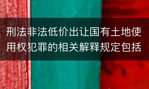 刑法非法低价出让国有土地使用权犯罪的相关解释规定包括什么