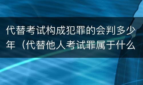 代替考试构成犯罪的会判多少年（代替他人考试罪属于什么类犯罪）