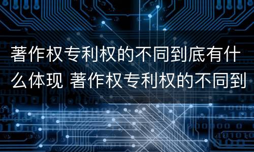 著作权专利权的不同到底有什么体现 著作权专利权的不同到底有什么体现呢