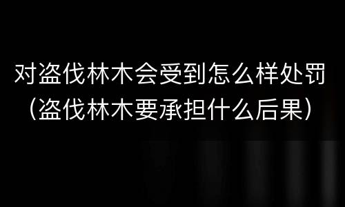 对盗伐林木会受到怎么样处罚（盗伐林木要承担什么后果）