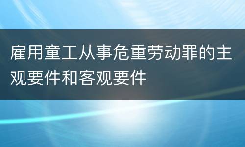 雇用童工从事危重劳动罪的主观要件和客观要件