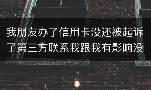 我朋友办了信用卡没还被起诉了第三方联系我跟我有影响没得