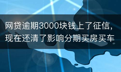 网贷逾期3000块钱上了征信，现在还清了影响分期买房买车么