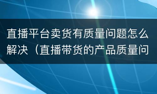 直播平台卖货有质量问题怎么解决（直播带货的产品质量问题）