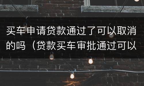 买车申请贷款通过了可以取消的吗（贷款买车审批通过可以取消吗）