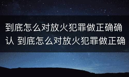 到底怎么对放火犯罪做正确确认 到底怎么对放火犯罪做正确确认的事情