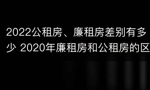 2022公租房、廉租房差别有多少 2020年廉租房和公租房的区别