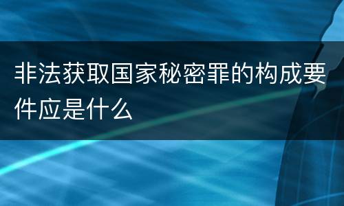 非法获取国家秘密罪的构成要件应是什么