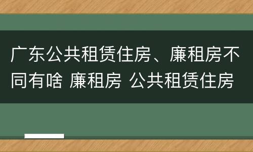 广东公共租赁住房、廉租房不同有啥 廉租房 公共租赁住房