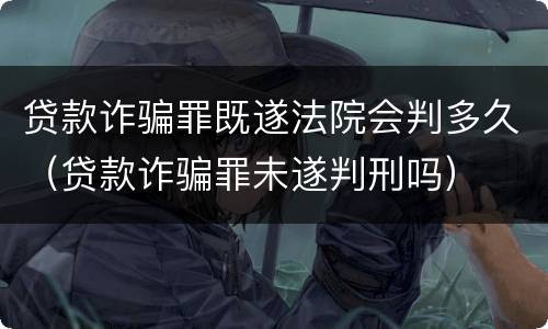 贷款诈骗罪既遂法院会判多久（贷款诈骗罪未遂判刑吗）