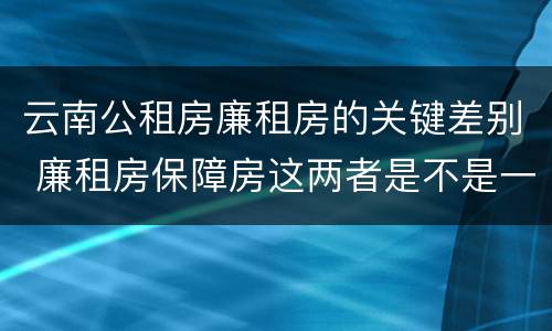 云南公租房廉租房的关键差别 廉租房保障房这两者是不是一样的