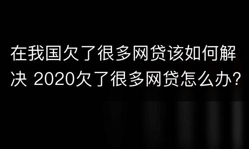 在我国欠了很多网贷该如何解决 2020欠了很多网贷怎么办?