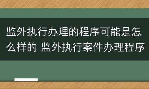 监外执行办理的程序可能是怎么样的 监外执行案件办理程序