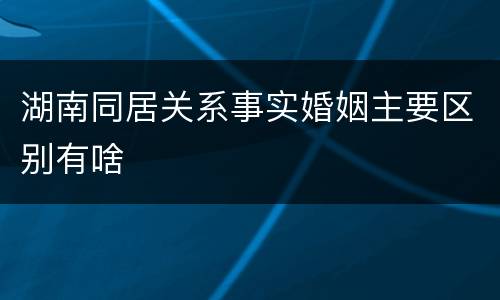 湖南同居关系事实婚姻主要区别有啥