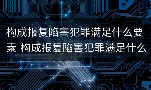 构成报复陷害犯罪满足什么要素 构成报复陷害犯罪满足什么要素条件