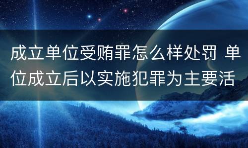 成立单位受贿罪怎么样处罚 单位成立后以实施犯罪为主要活动