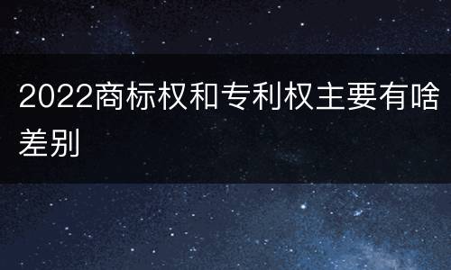 2022商标权和专利权主要有啥差别