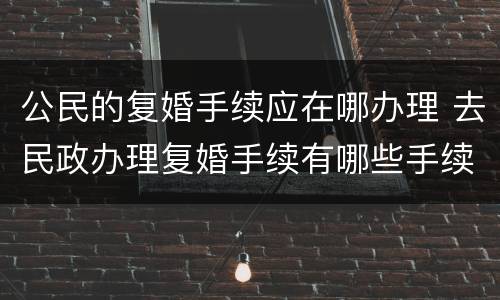 公民的复婚手续应在哪办理 去民政办理复婚手续有哪些手续