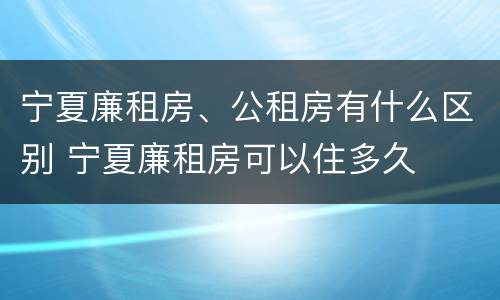 宁夏廉租房、公租房有什么区别 宁夏廉租房可以住多久