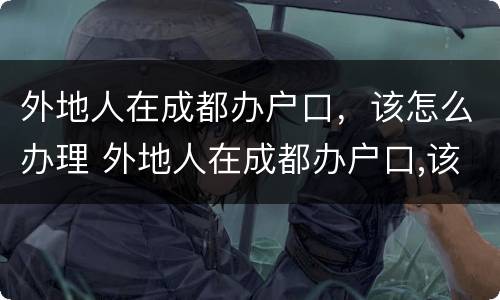 外地人在成都办户口，该怎么办理 外地人在成都办户口,该怎么办理身份证