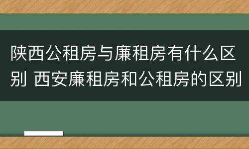 陕西公租房与廉租房有什么区别 西安廉租房和公租房的区别到底是什么?