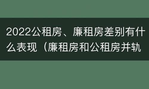 2022公租房、廉租房差别有什么表现（廉租房和公租房并轨了吗）