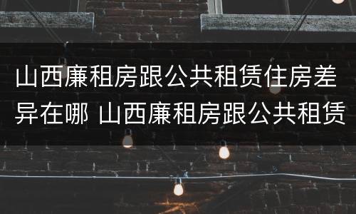 山西廉租房跟公共租赁住房差异在哪 山西廉租房跟公共租赁住房差异在哪查