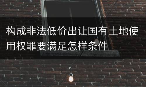 构成非法低价出让国有土地使用权罪要满足怎样条件