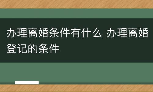 办理离婚条件有什么 办理离婚登记的条件