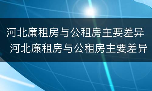 河北廉租房与公租房主要差异 河北廉租房与公租房主要差异有哪些