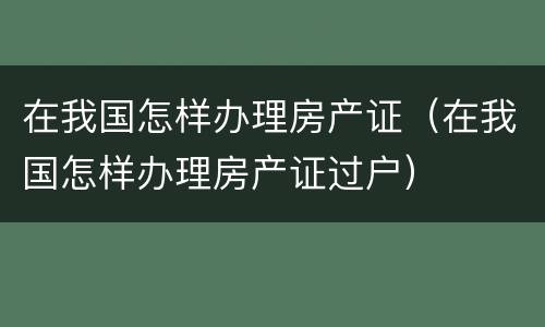 在我国怎样办理房产证（在我国怎样办理房产证过户）