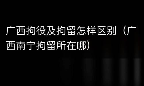 广西拘役及拘留怎样区别（广西南宁拘留所在哪）