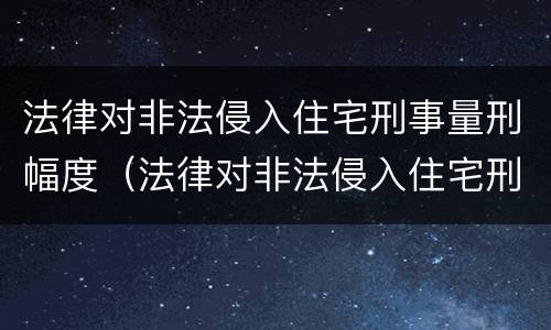 法律对非法侵入住宅刑事量刑幅度（法律对非法侵入住宅刑事量刑幅度有何规定）