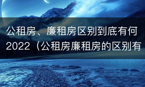 公租房、廉租房区别到底有何2022（公租房廉租房的区别有哪些）