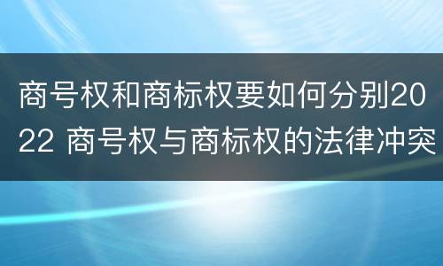 商号权和商标权要如何分别2022 商号权与商标权的法律冲突与解决