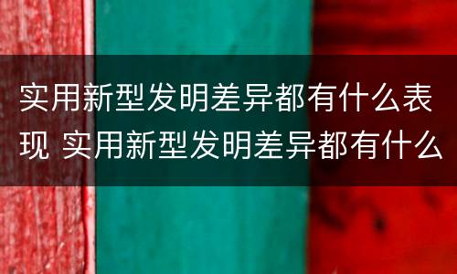 实用新型发明差异都有什么表现 实用新型发明差异都有什么表现形式