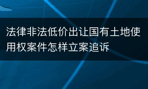 法律非法低价出让国有土地使用权案件怎样立案追诉