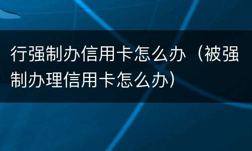 行强制办信用卡怎么办（被强制办理信用卡怎么办）