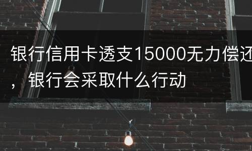 银行信用卡透支15000无力偿还，银行会采取什么行动